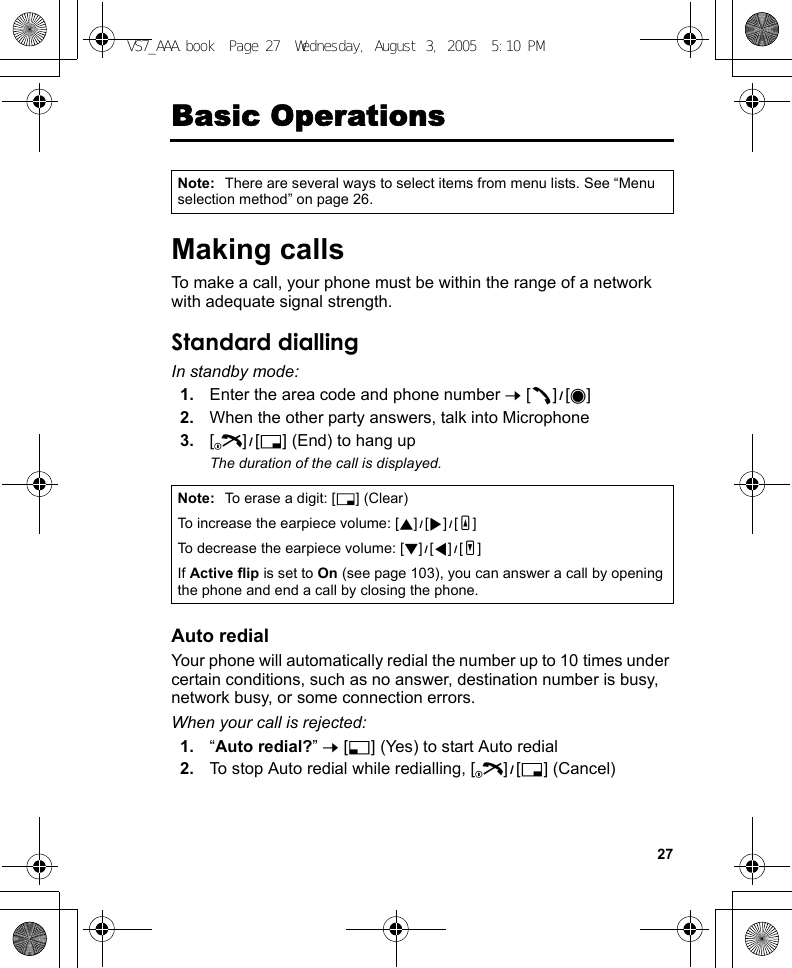 27Basic OperationsMaking callsTo make a call, your phone must be within the range of a network with adequate signal strength.Standard diallingIn standby mode:1. Enter the area code and phone number 7 [q]9[0]2. When the other party answers, talk into Microphone3. [Y]9[6] (End) to hang upThe duration of the call is displayed.Auto redialYour phone will automatically redial the number up to 10 times under certain conditions, such as no answer, destination number is busy, network busy, or some connection errors.When your call is rejected:1. “Auto redial?” 7 [5] (Yes) to start Auto redial2. To stop Auto redial while redialling, [Y]9[6] (Cancel)Note: There are several ways to select items from menu lists. See “Menu selection method” on page 26.Note: To erase a digit: [6] (Clear)To increase the earpiece volume: [1]9[4]9[O]To decrease the earpiece volume: [2]9[3]9[P]If Active flip is set to On (see page 103), you can answer a call by opening the phone and end a call by closing the phone.VS7_AAA.book  Page 27  Wednesday, August 3, 2005  5:10 PM