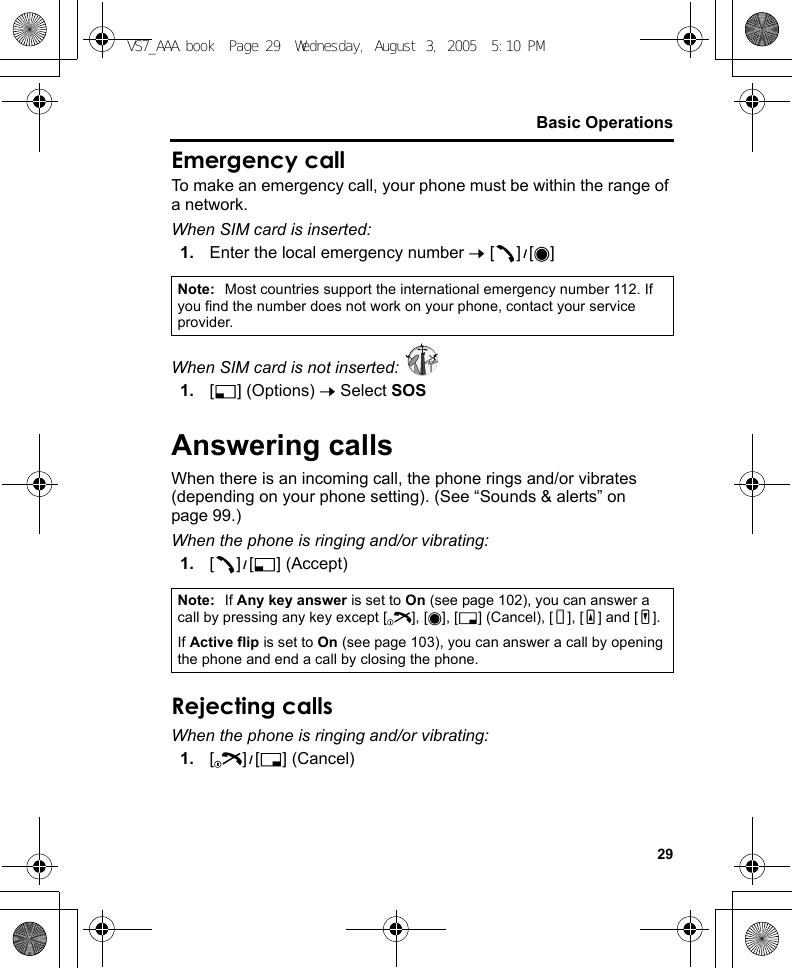 29Basic OperationsEmergency callTo make an emergency call, your phone must be within the range of a network.When SIM card is inserted:1. Enter the local emergency number 7 [q]9[0]When SIM card is not inserted: 1. [5] (Options) 7 Select SOSAnswering callsWhen there is an incoming call, the phone rings and/or vibrates (depending on your phone setting). (See “Sounds &amp; alerts” on page 99.)When the phone is ringing and/or vibrating:1. [q]9[5] (Accept)Rejecting callsWhen the phone is ringing and/or vibrating:1. [Y]9[6] (Cancel)Note: Most countries support the international emergency number 112. If you find the number does not work on your phone, contact your service provider.Note: If Any key answer is set to On (see page 102), you can answer a call by pressing any key except [Y], [0], [6] (Cancel), [U], [O] and [P].If Active flip is set to On (see page 103), you can answer a call by opening the phone and end a call by closing the phone.VS7_AAA.book  Page 29  Wednesday, August 3, 2005  5:10 PM