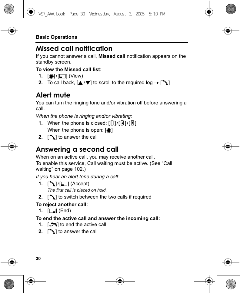 30Basic OperationsMissed call notificationIf you cannot answer a call, Missed call notification appears on the standby screen.To view the Missed call list:1. [0]9[5] (View)2. To call back, [192] to scroll to the required log 7 [q]Alert muteYou can turn the ringing tone and/or vibration off before answering a call.When the phone is ringing and/or vibrating:1. When the phone is closed: [U]9[O]9[P]When the phone is open: [0]2. [q] to answer the callAnswering a second callWhen on an active call, you may receive another call.To enable this service, Call waiting must be active. (See “Call waiting” on page 102.)If you hear an alert tone during a call:1. [q]9[5] (Accept)The first call is placed on hold.2. [q] to switch between the two calls if requiredTo reject another call:1. [6] (End)To end the active call and answer the incoming call:1. [Y] to end the active call2. [q] to answer the callVS7_AAA.book  Page 30  Wednesday, August 3, 2005  5:10 PM