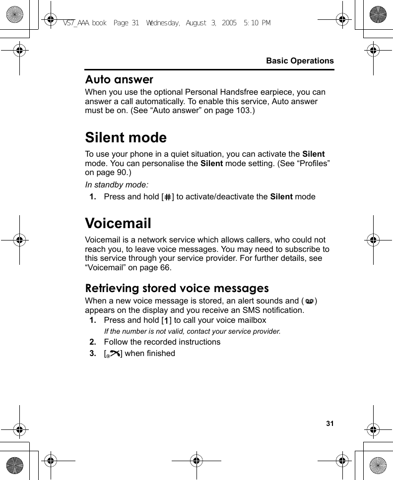 31Basic OperationsAuto answerWhen you use the optional Personal Handsfree earpiece, you can answer a call automatically. To enable this service, Auto answer must be on. (See “Auto answer” on page 103.)Silent modeTo use your phone in a quiet situation, you can activate the Silent mode. You can personalise the Silent mode setting. (See “Profiles” on page 90.)In standby mode:1. Press and hold [r] to activate/deactivate the Silent modeVoicemailVoicemail is a network service which allows callers, who could not reach you, to leave voice messages. You may need to subscribe to this service through your service provider. For further details, see “Voicemail” on page 66.Retrieving stored voice messagesWhen a new voice message is stored, an alert sounds and ( ) appears on the display and you receive an SMS notification.1. Press and hold [A] to call your voice mailboxIf the number is not valid, contact your service provider.2. Follow the recorded instructions3. [Y] when finishedVS7_AAA.book  Page 31  Wednesday, August 3, 2005  5:10 PM