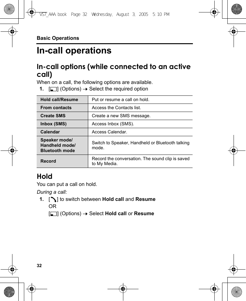 32Basic OperationsIn-call operationsIn-call options (while connected to an active call)When on a call, the following options are available.1. [5] (Options) 7 Select the required optionHoldYou can put a call on hold.During a call:1. [q] to switch between Hold call and ResumeOR[5] (Options) 7 Select Hold call or ResumeHold call/Resume Put or resume a call on hold.From contacts Access the Contacts list.Create SMS Create a new SMS message.Inbox (SMS) Access Inbox (SMS).Calendar Access Calendar.Speaker mode/Handheld mode/Bluetooth modeSwitch to Speaker, Handheld or Bluetooth talking mode.Record Record the conversation. The sound clip is saved to My Media.VS7_AAA.book  Page 32  Wednesday, August 3, 2005  5:10 PM