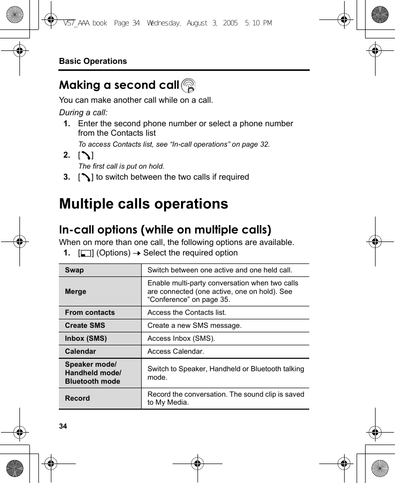 34Basic OperationsMaking a second callYou can make another call while on a call.During a call:1. Enter the second phone number or select a phone number from the Contacts listTo access Contacts list, see “In-call operations” on page 32.2. [q]The first call is put on hold.3. [q] to switch between the two calls if requiredMultiple calls operationsIn-call options (while on multiple calls)When on more than one call, the following options are available.1. [5] (Options) 7 Select the required optionSwap Switch between one active and one held call.MergeEnable multi-party conversation when two calls are connected (one active, one on hold). See “Conference” on page 35.From contacts Access the Contacts list.Create SMS Create a new SMS message.Inbox (SMS) Access Inbox (SMS).Calendar Access Calendar.Speaker mode/Handheld mode/Bluetooth modeSwitch to Speaker, Handheld or Bluetooth talking mode.Record Record the conversation. The sound clip is saved to My Media.VS7_AAA.book  Page 34  Wednesday, August 3, 2005  5:10 PM