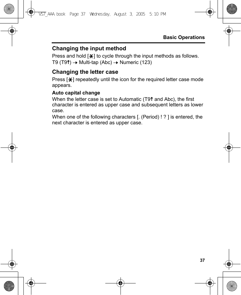 37Basic OperationsChanging the input methodPress and hold [e] to cycle through the input methods as follows.T9 (T9y) 7 Multi-tap (Abc) 7 Numeric (123)Changing the letter casePress [e] repeatedly until the icon for the required letter case mode appears.Auto capital changeWhen the letter case is set to Automatic (T9y and Abc), the first character is entered as upper case and subsequent letters as lower case.When one of the following characters [. (Period) ! ? ] is entered, the next character is entered as upper case.VS7_AAA.book  Page 37  Wednesday, August 3, 2005  5:10 PM