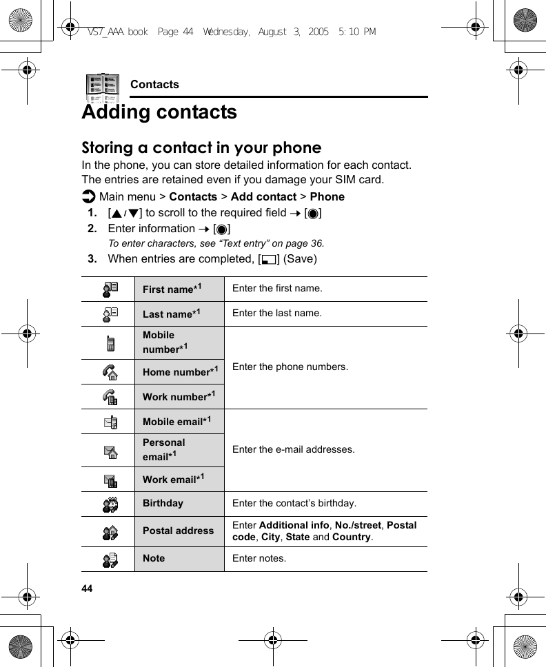 44ContactsAdding contactsStoring a contact in your phoneIn the phone, you can store detailed information for each contact.The entries are retained even if you damage your SIM card.d Main menu &gt; Contacts &gt; Add contact &gt; Phone1. [192] to scroll to the required field 7 [0]2. Enter information 7 [0]To enter characters, see “Text entry” on page 36.3. When entries are completed, [5] (Save)First name*1Enter the first name.Last name*1Enter the last name.Mobile number*1Enter the phone numbers.Home number*1Work number*1Mobile email*1Enter the e-mail addresses.Personal email*1Work email*1Birthday Enter the contact’s birthday.Postal address Enter Additional info, No./street, Postal code, City, State and Country.Note Enter notes.VS7_AAA.book  Page 44  Wednesday, August 3, 2005  5:10 PM