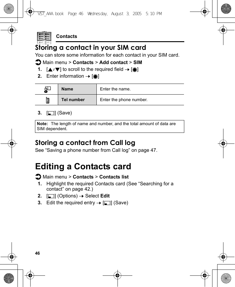 46ContactsStoring a contact in your SIM cardYou can store some information for each contact in your SIM card.d Main menu &gt; Contacts &gt; Add contact &gt; SIM1. [192] to scroll to the required field 7 [0]2. Enter information 7 [0]3. [5] (Save)Storing a contact from Call logSee “Saving a phone number from Call log” on page 47.Editing a Contacts cardd Main menu &gt; Contacts &gt; Contacts list1. Highlight the required Contacts card (See “Searching for a contact” on page 42.)2. [5] (Options) 7 Select Edit3. Edit the required entry 7 [5] (Save)Name Enter the name.Tel number Enter the phone number.Note: The length of name and number, and the total amount of data are SIM dependent.VS7_AAA.book  Page 46  Wednesday, August 3, 2005  5:10 PM