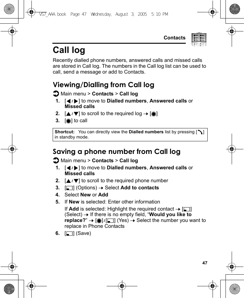     47ContactsCall logRecently dialled phone numbers, answered calls and missed calls are stored in Call log. The numbers in the Call log list can be used to call, send a message or add to Contacts.Viewing/Dialling from Call logd Main menu &gt; Contacts &gt; Call log1. [394] to move to Dialled numbers, Answered calls or Missed calls2. [192] to scroll to the required log 7 [0]3. [0] to callSaving a phone number from Call logd Main menu &gt; Contacts &gt; Call log1. [394] to move to Dialled numbers, Answered calls or Missed calls2. [192] to scroll to the required phone number3. [5] (Options) 7 Select Add to contacts4. Select New or Add5. If New is selected: Enter other informationIf Add is selected: Highlight the required contact 7 [5] (Select) 7 If there is no empty field, “Would you like to replace?” 7 [0]9[5] (Yes) 7 Select the number you want to replace in Phone Contacts6. [5] (Save)Shortcut: You can directly view the Dialled numbers list by pressing [q] in standby mode.VS7_AAA.book  Page 47  Wednesday, August 3, 2005  5:10 PM