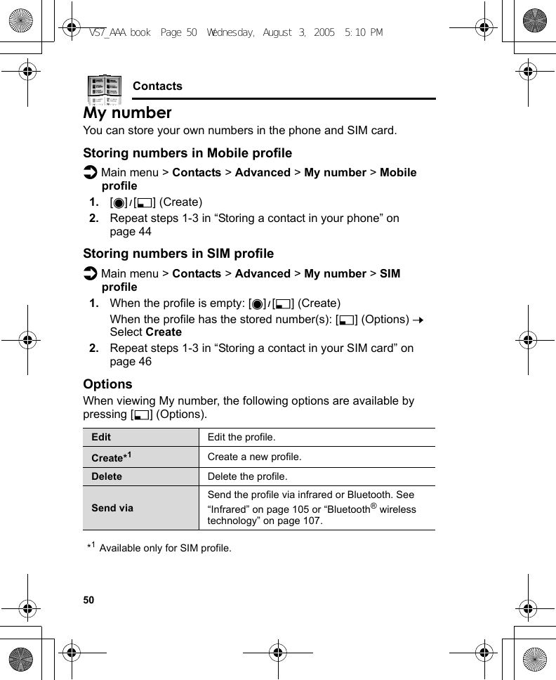 50ContactsMy numberYou can store your own numbers in the phone and SIM card.Storing numbers in Mobile profiled Main menu &gt; Contacts &gt; Advanced &gt; My number &gt; Mobile profile1. [0]9[5] (Create)2. Repeat steps 1-3 in “Storing a contact in your phone” on page 44Storing numbers in SIM profiled Main menu &gt; Contacts &gt; Advanced &gt; My number &gt; SIM profile1. When the profile is empty: [0]9[5] (Create)When the profile has the stored number(s): [5] (Options) 7 Select Create2. Repeat steps 1-3 in “Storing a contact in your SIM card” on page 46OptionsWhen viewing My number, the following options are available by pressing [5] (Options).*1Available only for SIM profile.Edit Edit the profile.Create*1Create a new profile.Delete Delete the profile.Send viaSend the profile via infrared or Bluetooth. See “Infrared” on page 105 or “Bluetooth® wireless technology” on page 107.VS7_AAA.book  Page 50  Wednesday, August 3, 2005  5:10 PM