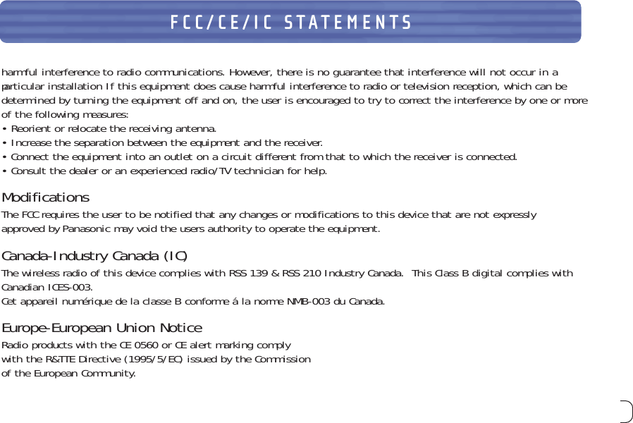 29FCC/CE/IC STATEMENTSharmful interference to radio communications. However, there is no guarantee that interference will not occur in aparticular installation If this equipment does cause harmful interference to radio or television reception, which can bedetermined by turningthe equipment off and on, the user is encouraged to try to correct the interference by one or moreof the following measures:• Reorient or relocate the receiving antenna.• Increase the separation between the equipment and the receiver.• Connect the equipment into an outlet on a circuit different from that to which the receiver is connected.• Consult the dealer or an experienced radio/TV technician for help.ModificationsThe FCC requires the user to be notified that any changes or modifications to this device that are not expresslyapproved by Panasonic may void the users authority to operate the equipment.Canada-Industry Canada (IC)The wireless radio of this device complies with RSS 139 &amp; RSS 210 Industry Canada.  This Class B digital complies withCanadian ICES-003.Cet appareil numérique de la classe B conforme á la norme NMB-003 du Canada.Europe-European Union NoticeRadio products with the CE 0560 or CE alert marking comply with the R&amp;TTE Directive (1995/5/EC) issued by the Commission of the European Community.         