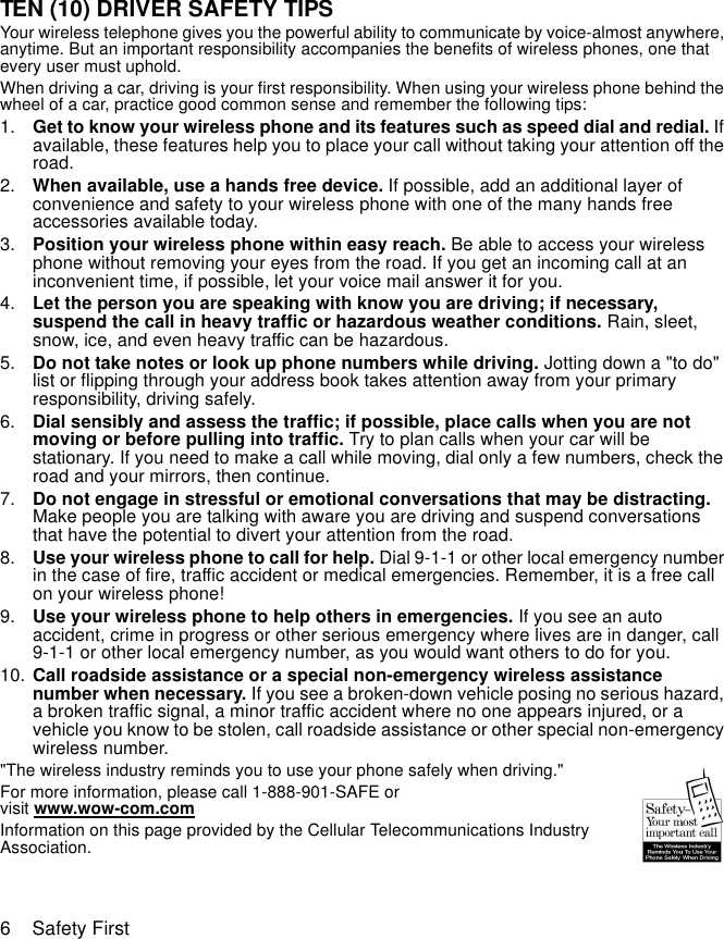 6    Safety FirstTEN (10) DRIVER SAFETY TIPSYour wireless telephone gives you the powerful ability to communicate by voice-almost anywhere, anytime. But an important responsibility accompanies the benefits of wireless phones, one that every user must uphold.When driving a car, driving is your first responsibility. When using your wireless phone behind the wheel of a car, practice good common sense and remember the following tips:1. Get to know your wireless phone and its features such as speed dial and redial. If available, these features help you to place your call without taking your attention off the road.2. When available, use a hands free device. If possible, add an additional layer of convenience and safety to your wireless phone with one of the many hands free accessories available today.3. Position your wireless phone within easy reach. Be able to access your wireless phone without removing your eyes from the road. If you get an incoming call at an inconvenient time, if possible, let your voice mail answer it for you.4. Let the person you are speaking with know you are driving; if necessary, suspend the call in heavy traffic or hazardous weather conditions. Rain, sleet, snow, ice, and even heavy traffic can be hazardous.5. Do not take notes or look up phone numbers while driving. Jotting down a &quot;to do&quot; list or flipping through your address book takes attention away from your primary responsibility, driving safely.6. Dial sensibly and assess the traffic; if possible, place calls when you are not moving or before pulling into traffic. Try to plan calls when your car will be stationary. If you need to make a call while moving, dial only a few numbers, check the road and your mirrors, then continue.7. Do not engage in stressful or emotional conversations that may be distracting. Make people you are talking with aware you are driving and suspend conversations that have the potential to divert your attention from the road.8. Use your wireless phone to call for help. Dial 9-1-1 or other local emergency number in the case of fire, traffic accident or medical emergencies. Remember, it is a free call on your wireless phone!9. Use your wireless phone to help others in emergencies. If you see an auto accident, crime in progress or other serious emergency where lives are in danger, call 9-1-1 or other local emergency number, as you would want others to do for you.10. Call roadside assistance or a special non-emergency wireless assistance number when necessary. If you see a broken-down vehicle posing no serious hazard, a broken traffic signal, a minor traffic accident where no one appears injured, or a vehicle you know to be stolen, call roadside assistance or other special non-emergency wireless number.&quot;The wireless industry reminds you to use your phone safely when driving.&quot;For more information, please call 1-888-901-SAFE or visit www.wow-com.comInformation on this page provided by the Cellular Telecommunications Industry Association.