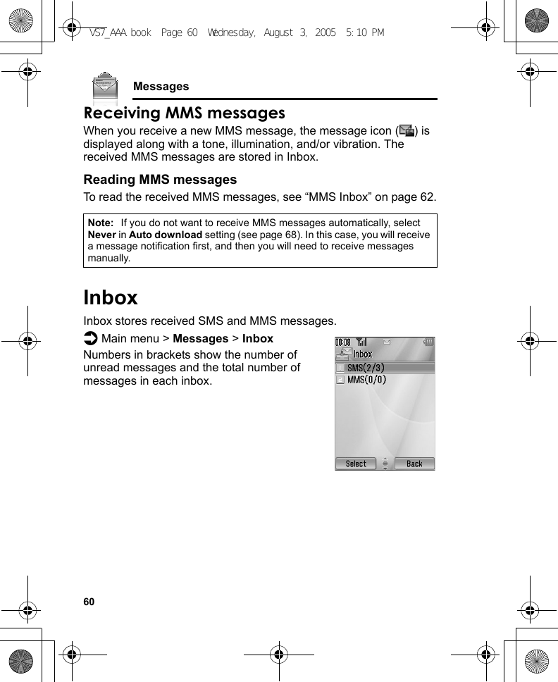 60MessagesReceiving MMS messagesWhen you receive a new MMS message, the message icon ( ) is displayed along with a tone, illumination, and/or vibration. The received MMS messages are stored in Inbox.Reading MMS messagesTo read the received MMS messages, see “MMS Inbox” on page 62.InboxInbox stores received SMS and MMS messages.d Main menu &gt; Messages &gt; InboxNumbers in brackets show the number of unread messages and the total number of messages in each inbox.Note: If you do not want to receive MMS messages automatically, select Never in Auto download setting (see page 68). In this case, you will receive a message notification first, and then you will need to receive messages manually.VS7_AAA.book  Page 60  Wednesday, August 3, 2005  5:10 PM