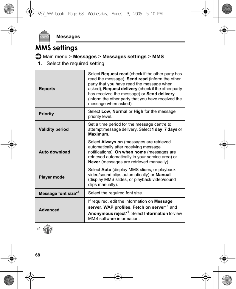 68MessagesMMS settingsd Main menu &gt; Messages &gt; Messages settings &gt; MMS1. Select the required setting*1ReportsSelect Request read (check if the other party has read the message), Send read (inform the other party that you have read the message when asked), Request delivery (check if the other party has received the message) or Send delivery (inform the other party that you have received the message when asked).Priority Select Low, Normal or High for the message priority level.Validity periodSet a time period for the message centre to attempt message delivery. Select 1 day, 7 days or Maximum.Auto downloadSelect Always on (messages are retrieved automatically after receiving message notifications), On when home (messages are retrieved automatically in your service area) or Never (messages are retrieved manually).Player modeSelect Auto (display MMS slides, or playback video/sound clips automatically) or Manual (display MMS slides, or playback video/sound clips manually).Message font size*1Select the required font size.AdvancedIf required, edit the information on Message server, WAP profiles, Fetch on server*1 and Anonymous reject*1. Select Information to view MMS software information.VS7_AAA.book  Page 68  Wednesday, August 3, 2005  5:10 PM