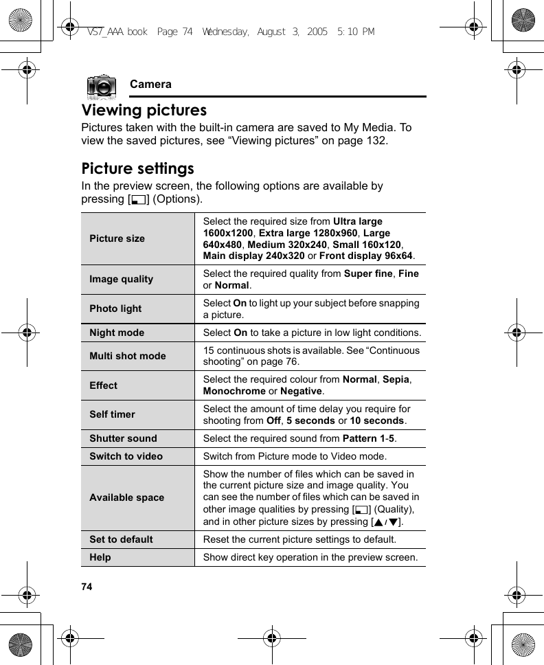 74CameraViewing picturesPictures taken with the built-in camera are saved to My Media. To view the saved pictures, see “Viewing pictures” on page 132.Picture settingsIn the preview screen, the following options are available by pressing [5] (Options).Picture sizeSelect the required size from Ultra large 1600x1200, Extra large 1280x960, Large 640x480, Medium 320x240, Small 160x120, Main display 240x320 or Front display 96x64.Image quality Select the required quality from Super fine, Fine or Normal.Photo light Select On to light up your subject before snapping a picture.Night mode Select On to take a picture in low light conditions.Multi shot mode 15 continuous shots is available. See “Continuous shooting” on page 76.Effect Select the required colour from Normal, Sepia, Monochrome or Negative.Self timer Select the amount of time delay you require for shooting from Off, 5 seconds or 10 seconds.Shutter sound Select the required sound from Pattern 1-5.Switch to video Switch from Picture mode to Video mode.Available spaceShow the number of files which can be saved in the current picture size and image quality. You can see the number of files which can be saved in other image qualities by pressing [5] (Quality), and in other picture sizes by pressing [192].Set to default Reset the current picture settings to default.Help Show direct key operation in the preview screen.VS7_AAA.book  Page 74  Wednesday, August 3, 2005  5:10 PM