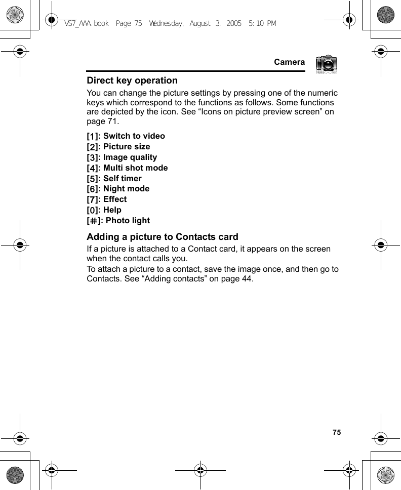     75CameraDirect key operationYou can change the picture settings by pressing one of the numeric keys which correspond to the functions as follows. Some functions are depicted by the icon. See “Icons on picture preview screen” on page 71.[A]: Switch to video[S]: Picture size[D]: Image quality[F]: Multi shot mode[G]: Self timer[H]: Night mode[I]: Effect[L]: Help[r]: Photo lightAdding a picture to Contacts cardIf a picture is attached to a Contact card, it appears on the screen when the contact calls you.To attach a picture to a contact, save the image once, and then go to Contacts. See “Adding contacts” on page 44.VS7_AAA.book  Page 75  Wednesday, August 3, 2005  5:10 PM