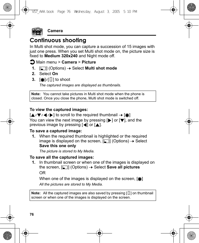 76CameraContinuous shootingIn Multi shot mode, you can capture a succession of 15 images with just one press. When you set Multi shot mode on, the picture size is fixed to Medium 320x240 and Night mode off.d Main menu &gt; Camera &gt; Picture1. [5] (Options) 7 Select Multi shot mode2. Select On3. [0]9[U] to shootThe captured images are displayed as thumbnails.To view the captured images:[1929394] to scroll to the required thumbnail 7 [0]You can view the next image by pressing [4] or [2], and the previous image by pressing [3] or [1].To save a captured image:1. When the required thumbnail is highlighted or the required image is displayed on the screen, [5] (Options) 7 Select Save this one onlyThe picture is stored to My Media.To save all the captured images:1. In thumbnail screen or when one of the images is displayed on the screen, [5] (Options) 7 Select Save all picturesORWhen one of the images is displayed on the screen, [0]All the pictures are stored to My Media.Note: You cannot take pictures in Multi shot mode when the phone is closed. Once you close the phone, Multi shot mode is switched off.Note: All the captured images are also saved by pressing [U] on thumbnail screen or when one of the images is displayed on the screen.VS7_AAA.book  Page 76  Wednesday, August 3, 2005  5:10 PM