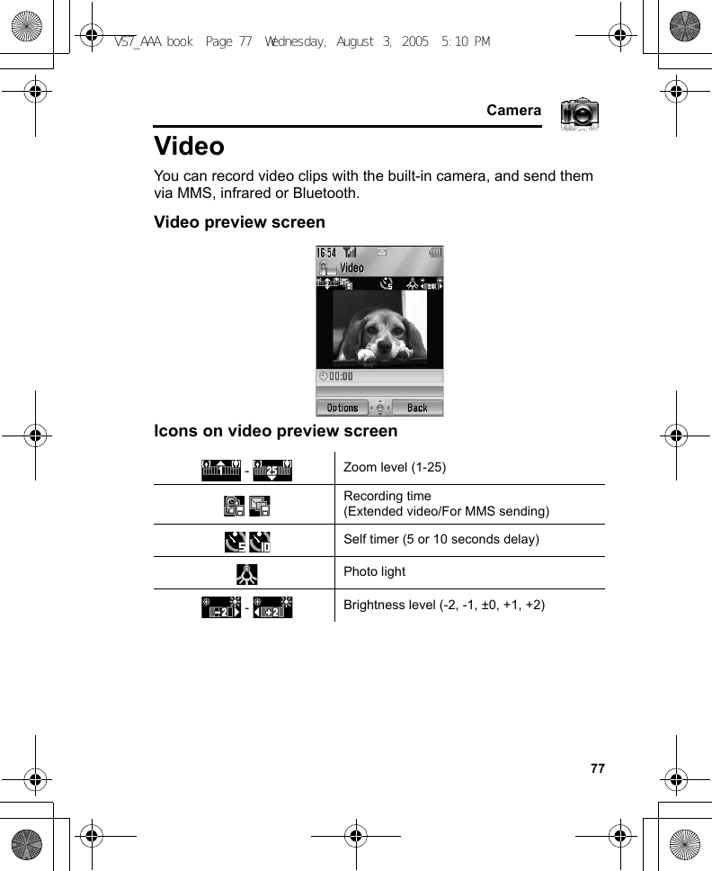     77CameraVideoYou can record video clips with the built-in camera, and send them via MMS, infrared or Bluetooth.Video preview screenIcons on video preview screen -  Zoom level (1-25)Recording time(Extended video/For MMS sending)Self timer (5 or 10 seconds delay)Photo light -  Brightness level (-2, -1, ±0, +1, +2)VS7_AAA.book  Page 77  Wednesday, August 3, 2005  5:10 PM