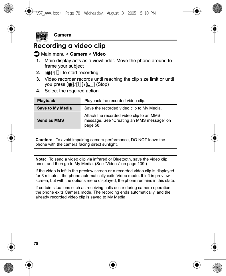 78CameraRecording a video clipd Main menu &gt; Camera &gt; Video1. Main display acts as a viewfinder. Move the phone around to frame your subject2. [0]9[U] to start recording3. Video recorder records until reaching the clip size limit or until you press [0]9[U]9[5] (Stop)4. Select the required actionPlayback Playback the recorded video clip.Save to My Media Save the recorded video clip to My Media.Send as MMSAttach the recorded video clip to an MMS message. See “Creating an MMS message” on page 58.Caution: To avoid impairing camera performance, DO NOT leave the phone with the camera facing direct sunlight.Note: To send a video clip via infrared or Bluetooth, save the video clip once, and then go to My Media. (See “Videos” on page 139.)If the video is left in the preview screen or a recorded video clip is displayed for 3 minutes, the phone automatically exits Video mode. If left in preview screen, but with the options menu displayed, the phone remains in this state.If certain situations such as receiving calls occur during camera operation, the phone exits Camera mode. The recording ends automatically, and the already recorded video clip is saved to My Media.VS7_AAA.book  Page 78  Wednesday, August 3, 2005  5:10 PM