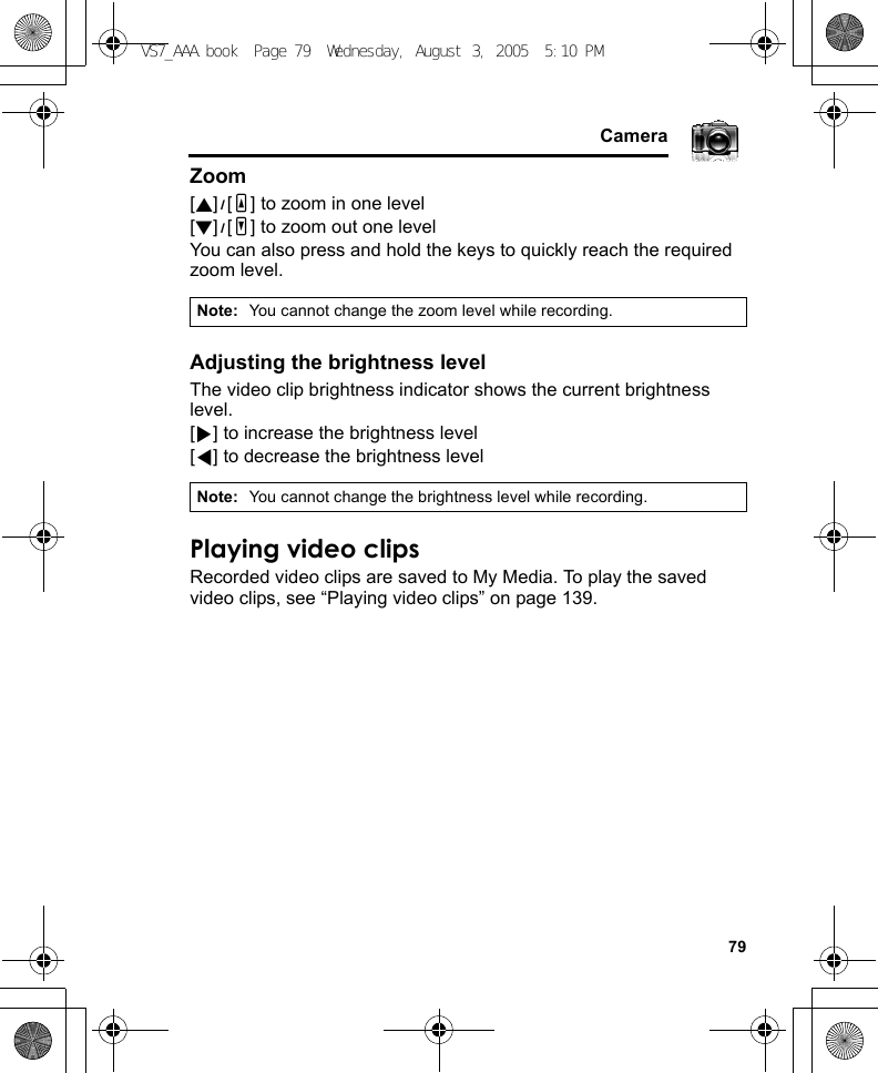     79CameraZoom[1]9[O] to zoom in one level[2]9[P] to zoom out one levelYou can also press and hold the keys to quickly reach the required zoom level.Adjusting the brightness levelThe video clip brightness indicator shows the current brightness level.[4] to increase the brightness level[3] to decrease the brightness levelPlaying video clipsRecorded video clips are saved to My Media. To play the saved video clips, see “Playing video clips” on page 139.Note: You cannot change the zoom level while recording.Note: You cannot change the brightness level while recording.VS7_AAA.book  Page 79  Wednesday, August 3, 2005  5:10 PM