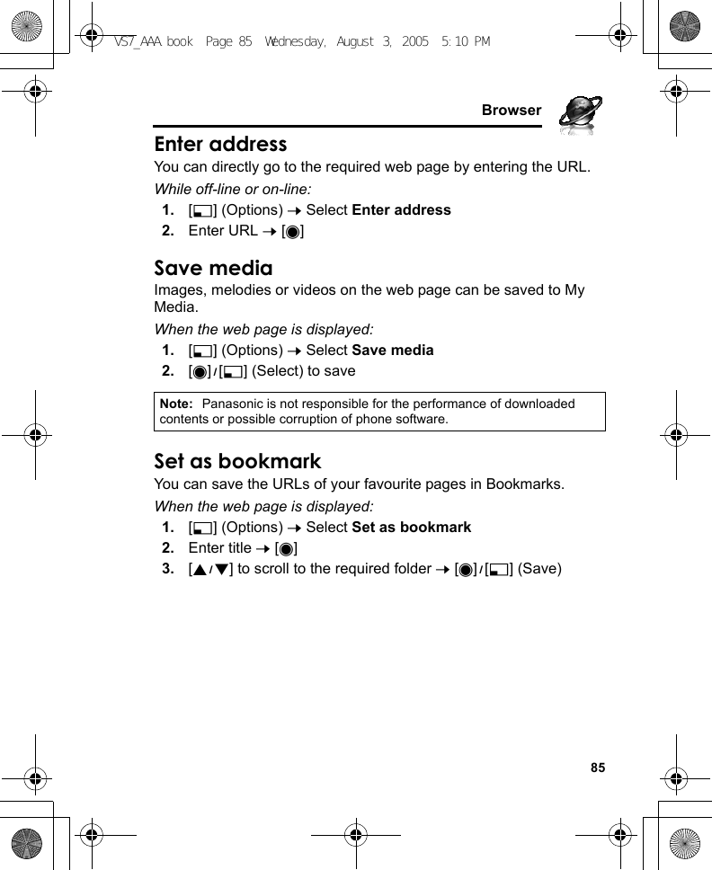     85BrowserEnter addressYou can directly go to the required web page by entering the URL.While off-line or on-line:1. [5] (Options) 7 Select Enter address2. Enter URL 7 [0]Save mediaImages, melodies or videos on the web page can be saved to My Media.When the web page is displayed:1. [5] (Options) 7 Select Save media2. [0]9[5] (Select) to saveSet as bookmarkYou can save the URLs of your favourite pages in Bookmarks.When the web page is displayed:1. [5] (Options) 7 Select Set as bookmark2. Enter title 7 [0]3. [192] to scroll to the required folder 7 [0]9[5] (Save)Note: Panasonic is not responsible for the performance of downloaded contents or possible corruption of phone software.VS7_AAA.book  Page 85  Wednesday, August 3, 2005  5:10 PM