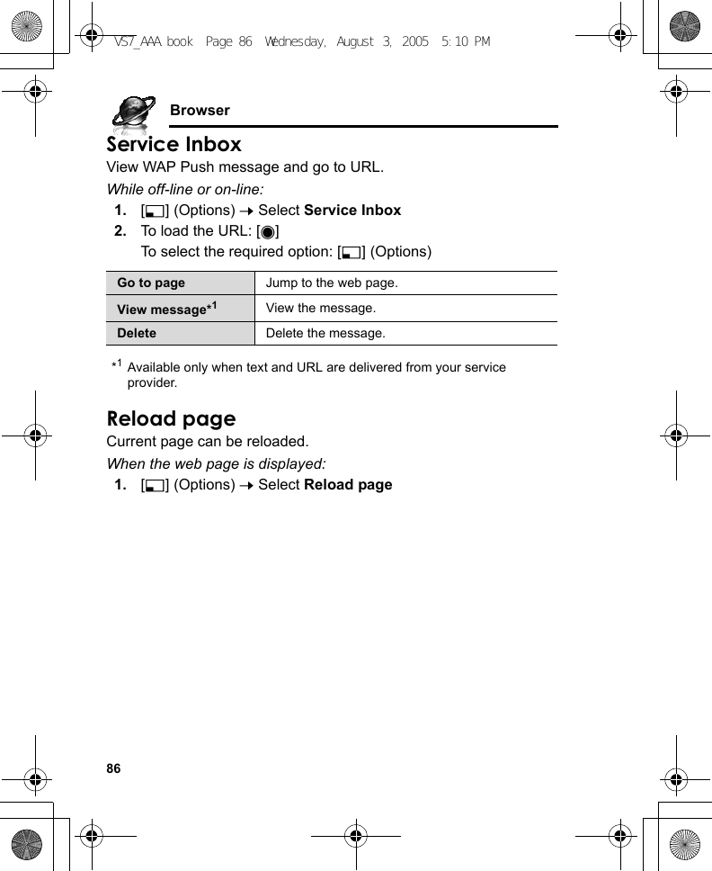 86BrowserService InboxView WAP Push message and go to URL.While off-line or on-line:1. [5] (Options) 7 Select Service Inbox2. To load the URL: [0]To select the required option: [5] (Options)*1Available only when text and URL are delivered from your service provider.Reload pageCurrent page can be reloaded.When the web page is displayed:1. [5] (Options) 7 Select Reload pageGo to page Jump to the web page.View message*1View the message.Delete Delete the message.VS7_AAA.book  Page 86  Wednesday, August 3, 2005  5:10 PM