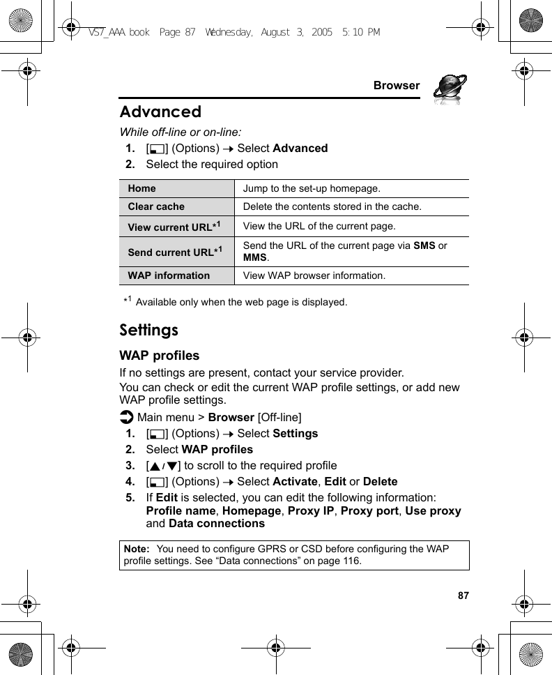     87BrowserAdvancedWhile off-line or on-line:1. [5] (Options) 7 Select Advanced2. Select the required option*1Available only when the web page is displayed.SettingsWAP profilesIf no settings are present, contact your service provider.You can check or edit the current WAP profile settings, or add new WAP profile settings.d Main menu &gt; Browser [Off-line]1. [5] (Options) 7 Select Settings2. Select WAP profiles3. [192] to scroll to the required profile4. [5] (Options) 7 Select Activate, Edit or Delete5. If Edit is selected, you can edit the following information: Profile name, Homepage, Proxy IP, Proxy port, Use proxy and Data connectionsHome Jump to the set-up homepage.Clear cache Delete the contents stored in the cache.View current URL*1View the URL of the current page.Send current URL*1Send the URL of the current page via SMS or MMS.WAP information View WAP browser information.Note: You need to configure GPRS or CSD before configuring the WAP profile settings. See “Data connections” on page 116.VS7_AAA.book  Page 87  Wednesday, August 3, 2005  5:10 PM