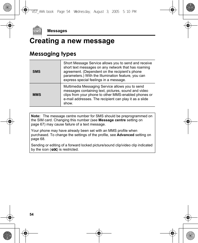 54MessagesCreating a new messageMessaging typesSMSShort Message Service allows you to send and receive short text messages on any network that has roaming agreement. (Dependent on the recipient’s phone parameters.) With the Illumination feature, you can express special feelings in a message.MMSMultimedia Messaging Service allows you to send messages containing text, pictures, sound and video clips from your phone to other MMS-enabled phones or e-mail addresses. The recipient can play it as a slide show.Note: The message centre number for SMS should be preprogrammed on the SIM card. Changing this number (see Message centre setting on page 67) may cause failure of a text message.Your phone may have already been set with an MMS profile when purchased. To change the settings of the profile, see Advanced setting on page 68.Sending or editing of a forward locked picture/sound clip/video clip indicated by the icon ( ) is restricted.VS7_AAA.book  Page 54  Wednesday, August 3, 2005  5:10 PM