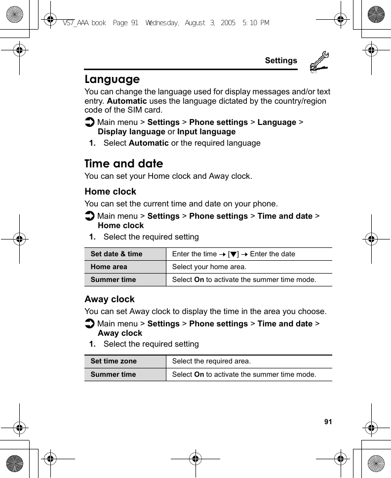     91SettingsLanguageYou can change the language used for display messages and/or text entry. Automatic uses the language dictated by the country/region code of the SIM card.d Main menu &gt; Settings &gt; Phone settings &gt; Language &gt; Display language or Input language1. Select Automatic or the required languageTime and dateYou can set your Home clock and Away clock.Home clockYou can set the current time and date on your phone.d Main menu &gt; Settings &gt; Phone settings &gt; Time and date &gt; Home clock1. Select the required settingAway clockYou can set Away clock to display the time in the area you choose.d Main menu &gt; Settings &gt; Phone settings &gt; Time and date &gt; Away clock1. Select the required settingSet date &amp; time Enter the time 7 [2] 7 Enter the dateHome area Select your home area.Summer time Select On to activate the summer time mode.Set time zone Select the required area.Summer time Select On to activate the summer time mode.VS7_AAA.book  Page 91  Wednesday, August 3, 2005  5:10 PM