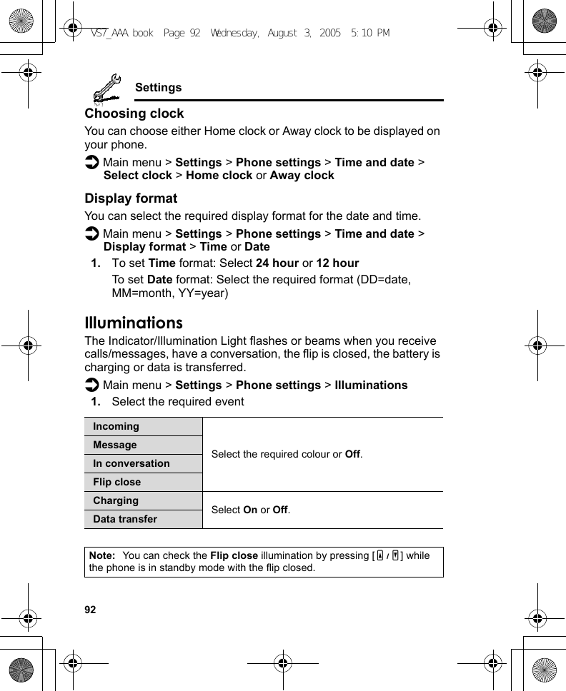 92SettingsChoosing clockYou can choose either Home clock or Away clock to be displayed on your phone.d Main menu &gt; Settings &gt; Phone settings &gt; Time and date &gt; Select clock &gt; Home clock or Away clockDisplay formatYou can select the required display format for the date and time.d Main menu &gt; Settings &gt; Phone settings &gt; Time and date &gt; Display format &gt; Time or Date1. To set Time format: Select 24 hour or 12 hourTo set Date format: Select the required format (DD=date, MM=month, YY=year)IlluminationsThe Indicator/Illumination Light flashes or beams when you receive calls/messages, have a conversation, the flip is closed, the battery is charging or data is transferred.d Main menu &gt; Settings &gt; Phone settings &gt; Illuminations1. Select the required eventIncomingSelect the required colour or Off.MessageIn conversationFlip closeCharging Select On or Off.Data transferNote: You can check the Flip close illumination by pressing [O9P] while the phone is in standby mode with the flip closed.VS7_AAA.book  Page 92  Wednesday, August 3, 2005  5:10 PM