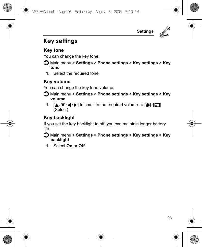    93SettingsKey settingsKey toneYou can change the key tone.d Main menu &gt; Settings &gt; Phone settings &gt; Key settings &gt; Key tone1. Select the required toneKey volumeYou can change the key tone volume.d Main menu &gt; Settings &gt; Phone settings &gt; Key settings &gt; Key volume1. [1929394] to scroll to the required volume 7 [0]9[5] (Select)Key backlightIf you set the key backlight to off, you can maintain longer battery life.d Main menu &gt; Settings &gt; Phone settings &gt; Key settings &gt; Key backlight1. Select On or OffVS7_AAA.book  Page 93  Wednesday, August 3, 2005  5:10 PM
