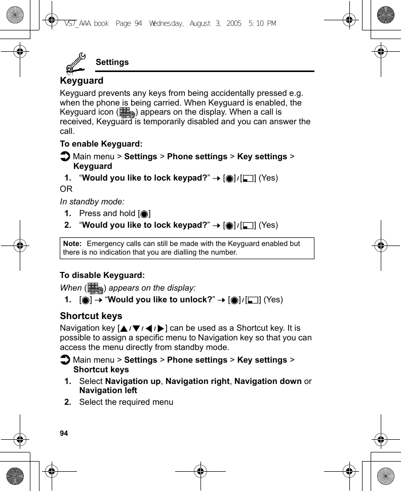 94SettingsKeyguardKeyguard prevents any keys from being accidentally pressed e.g. when the phone is being carried. When Keyguard is enabled, the Keyguard icon ( ) appears on the display. When a call is received, Keyguard is temporarily disabled and you can answer the call.To enable Keyguard:d Main menu &gt; Settings &gt; Phone settings &gt; Key settings &gt; Keyguard1. “Would you like to lock keypad?” 7 [0]9[5] (Yes)ORIn standby mode:1. Press and hold [0]2. “Would you like to lock keypad?” 7 [0]9[5] (Yes)To disable Keyguard:When () appears on the display:1. [0] 7 “Would you like to unlock?” 7 [0]9[5] (Yes)Shortcut keysNavigation key [1929394] can be used as a Shortcut key. It is possible to assign a specific menu to Navigation key so that you can access the menu directly from standby mode.d Main menu &gt; Settings &gt; Phone settings &gt; Key settings &gt; Shortcut keys1. Select Navigation up, Navigation right, Navigation down or Navigation left2. Select the required menuNote: Emergency calls can still be made with the Keyguard enabled but there is no indication that you are dialling the number.VS7_AAA.book  Page 94  Wednesday, August 3, 2005  5:10 PM