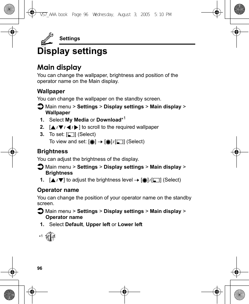 96SettingsDisplay settingsMain displayYou can change the wallpaper, brightness and position of the operator name on the Main display.WallpaperYou can change the wallpaper on the standby screen.d Main menu &gt; Settings &gt; Display settings &gt; Main display &gt; Wallpaper1. Select My Media or Download*12. [1929394] to scroll to the required wallpaper3. To set: [5] (Select)To view and set: [0] 7 [0]9[5] (Select)BrightnessYou can adjust the brightness of the display.d Main menu &gt; Settings &gt; Display settings &gt; Main display &gt; Brightness1. [192] to adjust the brightness level 7 [0]9[5] (Select)Operator nameYou can change the position of your operator name on the standby screen.d Main menu &gt; Settings &gt; Display settings &gt; Main display &gt; Operator name1. Select Default, Upper left or Lower left*1VS7_AAA.book  Page 96  Wednesday, August 3, 2005  5:10 PM