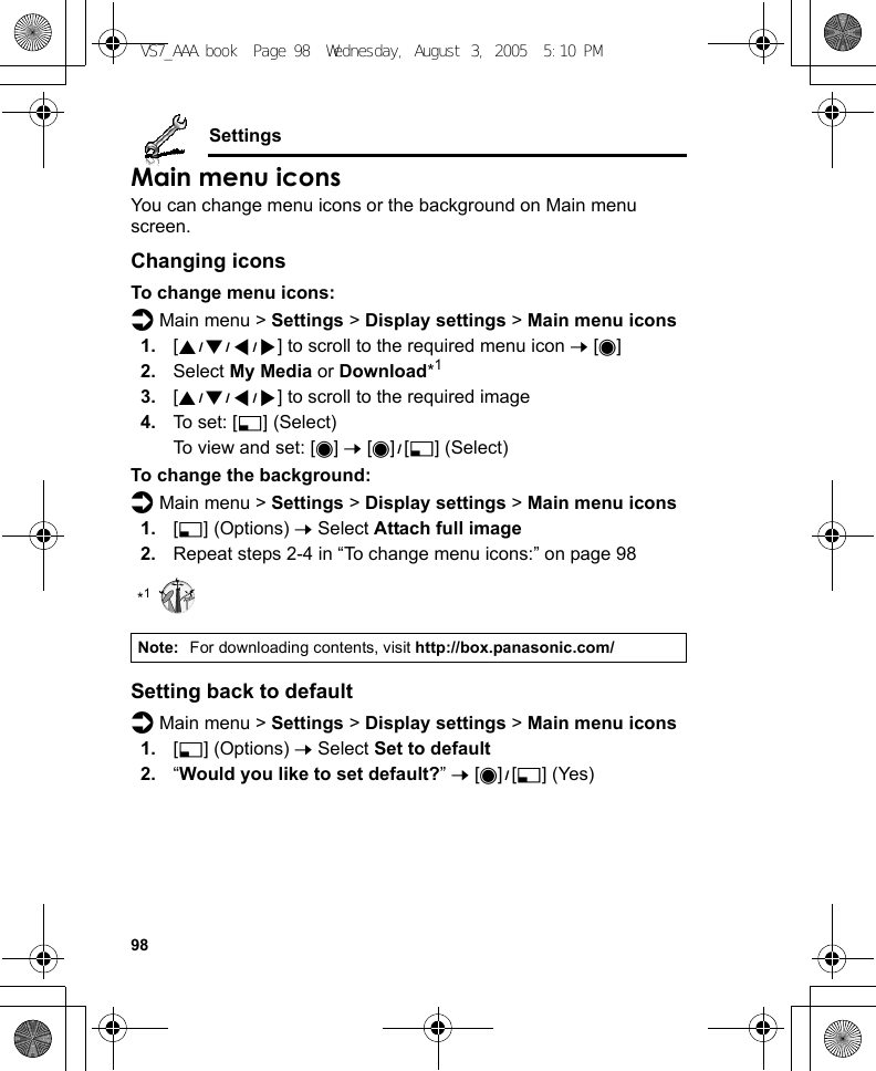 98SettingsMain menu iconsYou can change menu icons or the background on Main menu screen.Changing iconsTo change menu icons:d Main menu &gt; Settings &gt; Display settings &gt; Main menu icons1. [1929394] to scroll to the required menu icon 7 [0]2. Select My Media or Download*13. [1929394] to scroll to the required image4. To set: [5] (Select)To view and set: [0] 7 [0]9[5] (Select)To change the background:d Main menu &gt; Settings &gt; Display settings &gt; Main menu icons1. [5] (Options) 7 Select Attach full image2. Repeat steps 2-4 in “To change menu icons:” on page 98*1Setting back to defaultd Main menu &gt; Settings &gt; Display settings &gt; Main menu icons1. [5] (Options) 7 Select Set to default2. “Would you like to set default?” 7 [0]9[5] (Yes)Note: For downloading contents, visit http://box.panasonic.com/VS7_AAA.book  Page 98  Wednesday, August 3, 2005  5:10 PM