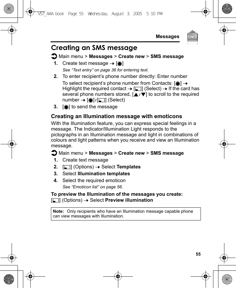     55MessagesCreating an SMS messaged Main menu &gt; Messages &gt; Create new &gt; SMS message1. Create text message 7 [0]See “Text entry” on page 36 for entering text.2. To enter recipient’s phone number directly: Enter numberTo select recipient’s phone number from Contacts: [0] 7 Highlight the required contact 7 [5] (Select) 7 If the card has several phone numbers stored, [192] to scroll to the required number 7 [0]9[5] (Select)3. [0] to send the messageCreating an Illumination message with emoticonsWith the Illumination feature, you can express special feelings in a message. The Indicator/Illumination Light responds to the pictographs in an Illumination message and light in combinations of colours and light patterns when you receive and view an Illumination message.d Main menu &gt; Messages &gt; Create new &gt; SMS message1. Create text message2. [5] (Options) 7 Select Templates3. Select Illumination templates4. Select the required emoticonSee “Emoticon list” on page 56.To preview the Illumination of the messages you create:[5] (Options) 7 Select Preview illuminationNote: Only recipients who have an Illumination message capable phone can view messages with Illumination.VS7_AAA.book  Page 55  Wednesday, August 3, 2005  5:10 PM