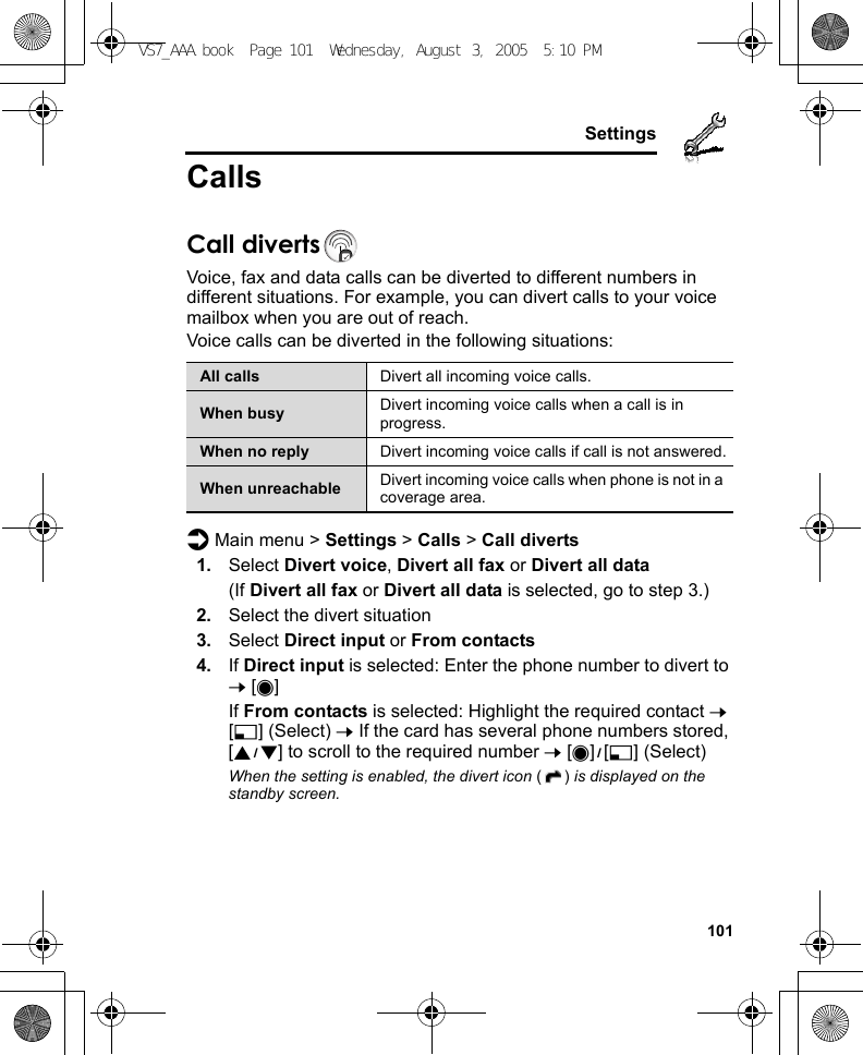     101SettingsCallsCall divertsVoice, fax and data calls can be diverted to different numbers in different situations. For example, you can divert calls to your voice mailbox when you are out of reach.Voice calls can be diverted in the following situations:d Main menu &gt; Settings &gt; Calls &gt; Call diverts1. Select Divert voice, Divert all fax or Divert all data(If Divert all fax or Divert all data is selected, go to step 3.)2. Select the divert situation3. Select Direct input or From contacts4. If Direct input is selected: Enter the phone number to divert to 7 [0]If From contacts is selected: Highlight the required contact 7 [5] (Select) 7 If the card has several phone numbers stored, [192] to scroll to the required number 7 [0]9[5] (Select)When the setting is enabled, the divert icon () is displayed on the standby screen.All calls Divert all incoming voice calls.When busy Divert incoming voice calls when a call is in progress.When no reply Divert incoming voice calls if call is not answered.When unreachable Divert incoming voice calls when phone is not in a coverage area.VS7_AAA.book  Page 101  Wednesday, August 3, 2005  5:10 PM