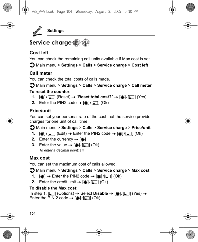 104SettingsService chargeCost leftYou can check the remaining call units available if Max cost is set.d Main menu &gt; Settings &gt; Calls &gt; Service charge &gt; Cost leftCall meterYou can check the total costs of calls made.d Main menu &gt; Settings &gt; Calls &gt; Service charge &gt; Call meterTo reset the counter:1. [0]9[5] (Reset) 7 “Reset total cost?” 7 [0]9[5] (Yes)2. Enter the PIN2 code 7 [0]9[5] (Ok)Price/unitYou can set your personal rate of the cost that the service provider charges for one unit of call time.d Main menu &gt; Settings &gt; Calls &gt; Service charge &gt; Price/unit1. [0]9[5] (Edit) 7 Enter the PIN2 code 7 [0]9[5] (Ok)2. Enter the currency 7 [0]3. Enter the value 7 [0]9[5] (Ok)To enter a decimal point: [r]Max costYou can set the maximum cost of calls allowed.d Main menu &gt; Settings &gt; Calls &gt; Service charge &gt; Max cost1. [0] 7 Enter the PIN2 code 7 [0]9[5] (Ok)2. Enter the credit limit 7 [0]9[5] (Ok)To disable the Max cost:In step 1, [5] (Options) 7 Select Disable 7 [0]9[5] (Yes) 7 Enter the PIN 2 code 7 [0]9[5] (Ok)VS7_AAA.book  Page 104  Wednesday, August 3, 2005  5:10 PM