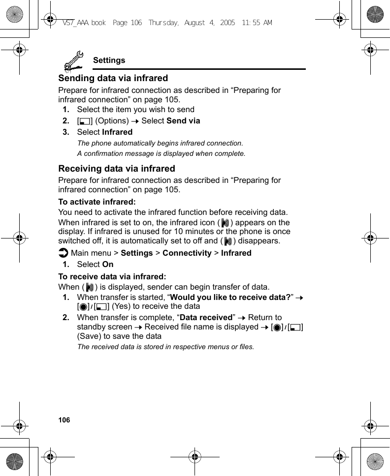106SettingsSending data via infraredPrepare for infrared connection as described in “Preparing for infrared connection” on page 105.1. Select the item you wish to send2. [5] (Options) 7 Select Send via3. Select InfraredThe phone automatically begins infrared connection.A confirmation message is displayed when complete.Receiving data via infraredPrepare for infrared connection as described in “Preparing for infrared connection” on page 105.To activate infrared:You need to activate the infrared function before receiving data.When infrared is set to on, the infrared icon ( ) appears on the display. If infrared is unused for 10 minutes or the phone is once switched off, it is automatically set to off and ( ) disappears.d Main menu &gt; Settings &gt; Connectivity &gt; Infrared1. Select OnTo receive data via infrared:When ( ) is displayed, sender can begin transfer of data.1. When transfer is started, “Would you like to receive data?” 7 [0]9[5] (Yes) to receive the data2. When transfer is complete, “Data received” 7 Return to standby screen 7 Received file name is displayed 7 [0]9[5] (Save) to save the dataThe received data is stored in respective menus or files.VS7_AAA.book  Page 106  Thursday, August 4, 2005  11:55 AM