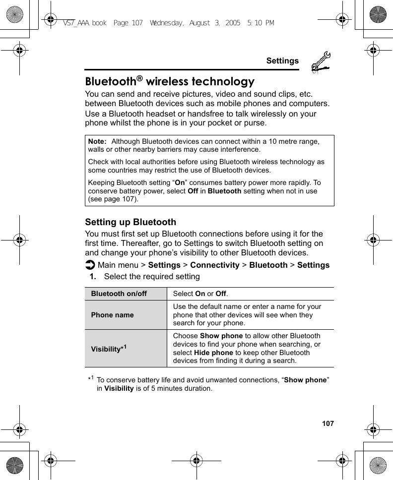    107SettingsBluetooth® wireless technologyYou can send and receive pictures, video and sound clips, etc. between Bluetooth devices such as mobile phones and computers.Use a Bluetooth headset or handsfree to talk wirelessly on your phone whilst the phone is in your pocket or purse.Setting up BluetoothYou must first set up Bluetooth connections before using it for the first time. Thereafter, go to Settings to switch Bluetooth setting on and change your phone’s visibility to other Bluetooth devices.d Main menu &gt; Settings &gt; Connectivity &gt; Bluetooth &gt; Settings1. Select the required setting*1To conserve battery life and avoid unwanted connections, “Show phone” in Visibility is of 5 minutes duration.Note: Although Bluetooth devices can connect within a 10 metre range, walls or other nearby barriers may cause interference.Check with local authorities before using Bluetooth wireless technology as some countries may restrict the use of Bluetooth devices.Keeping Bluetooth setting “On” consumes battery power more rapidly. To conserve battery power, select Off in Bluetooth setting when not in use (see page 107).Bluetooth on/off Select On or Off.Phone nameUse the default name or enter a name for your phone that other devices will see when they search for your phone.Visibility*1Choose Show phone to allow other Bluetooth devices to find your phone when searching, or select Hide phone to keep other Bluetooth devices from finding it during a search.VS7_AAA.book  Page 107  Wednesday, August 3, 2005  5:10 PM