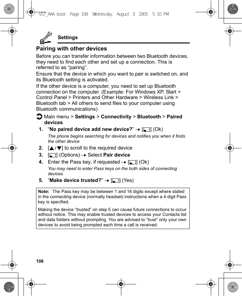 108SettingsPairing with other devicesBefore you can transfer information between two Bluetooth devices, they need to find each other and set up a connection. This is referred to as “pairing”.Ensure that the device in which you want to pair is switched on, and its Bluetooth setting is activated.If the other device is a computer, you need to set up Bluetooth connection on the computer. (Example: For Windows XP, Start &gt; Control Panel &gt; Printers and Other Hardware &gt; Wireless Link &gt; Bluetooth tab &gt; All others to send files to your computer using Bluetooth communications)d Main menu &gt; Settings &gt; Connectivity &gt; Bluetooth &gt; Paired devices1. “No paired device add new device?” 7 [5] (Ok)The phone begins searching for devices and notifies you when it finds the other device2. [192] to scroll to the required device3. [5] (Options) 7 Select Pair device4. Enter the Pass key, if requested 7 [5] (Ok)You may need to enter Pass keys on the both sides of connecting devices5. “Make device trusted?” 7 [5] (Yes)Note: The Pass key may be between 1 and 16 digits except where stated in the connecting device (normally headset) instructions when a 4 digit Pass key is specified.Making the device “trusted” on step 5 can cause future connections to occur without notice. This may enable trusted devices to access your Contacts list and data folders without prompting. You are advised to “trust” only your own devices to avoid being prompted each time a call is received.VS7_AAA.book  Page 108  Wednesday, August 3, 2005  5:10 PM