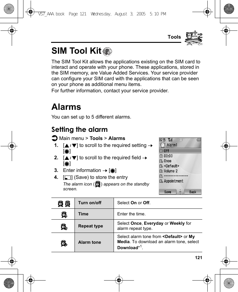     121ToolsSIM Tool KitThe SIM Tool Kit allows the applications existing on the SIM card to interact and operate with your phone. These applications, stored in the SIM memory, are Value Added Services. Your service provider can configure your SIM card with the applications that can be seen on your phone as additional menu items.For further information, contact your service provider.AlarmsYou can set up to 5 different alarms.Setting the alarmd Main menu &gt; Tools &gt; Alarms1. [192] to scroll to the required setting 7 [0]2. [192] to scroll to the required field 7 [0]3. Enter information 7 [0]4. [5] (Save) to store the entryThe alarm icon () appears on the standby screen.Turn on/off Select On or Off.Time Enter the time.Repeat type Select Once, Everyday or Weekly for alarm repeat type.Alarm toneSelect alarm tone from &lt;Default&gt; or My Media. To download an alarm tone, select Download*1.VS7_AAA.book  Page 121  Wednesday, August 3, 2005  5:10 PM