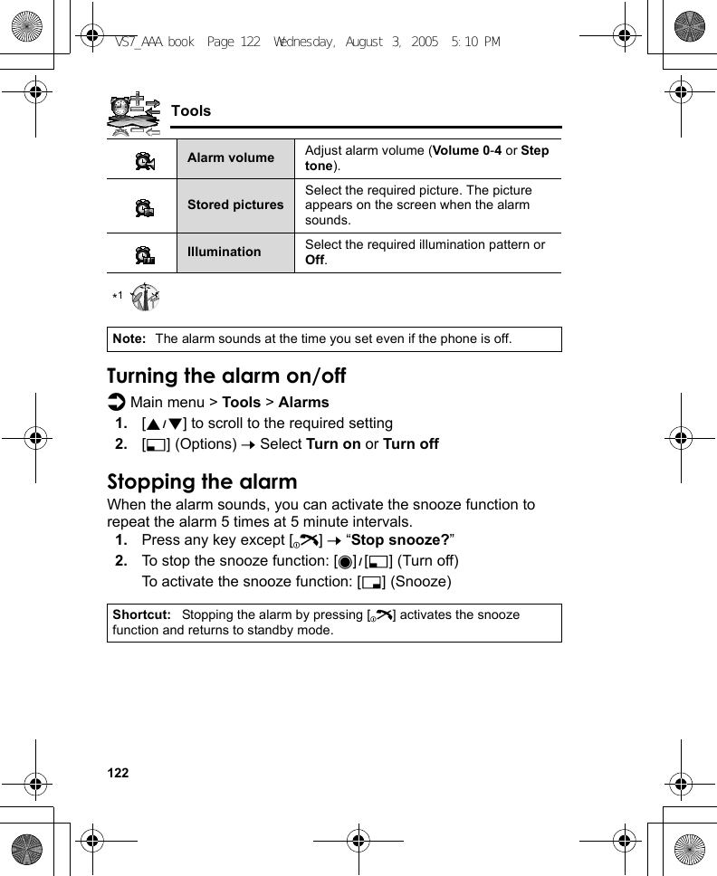 122Tools*1Turning the alarm on/offd Main menu &gt; Tools &gt; Alarms1. [192] to scroll to the required setting2. [5] (Options) 7 Select Turn on or Turn offStopping the alarmWhen the alarm sounds, you can activate the snooze function to repeat the alarm 5 times at 5 minute intervals.1. Press any key except [Y] 7 “Stop snooze?”2. To stop the snooze function: [0]9[5] (Turn off)To activate the snooze function: [6] (Snooze)Alarm volume Adjust alarm volume (Volume 0-4 or Step tone).Stored picturesSelect the required picture. The picture appears on the screen when the alarm sounds.Illumination Select the required illumination pattern or Off.Note: The alarm sounds at the time you set even if the phone is off.Shortcut: Stopping the alarm by pressing [Y] activates the snooze function and returns to standby mode.VS7_AAA.book  Page 122  Wednesday, August 3, 2005  5:10 PM