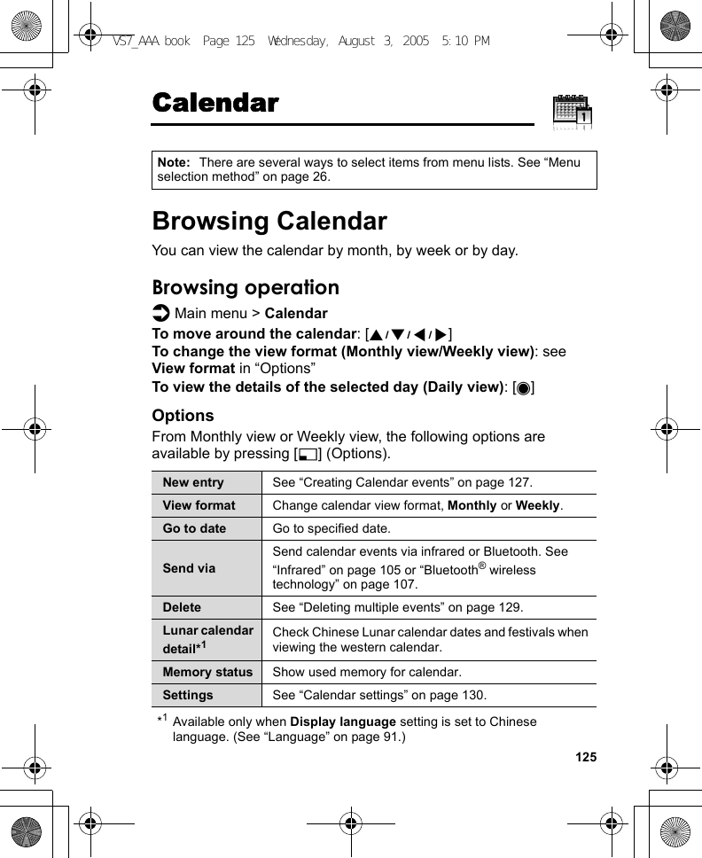 125CalendarBrowsing CalendarYou can view the calendar by month, by week or by day.Browsing operationd Main menu &gt; CalendarTo move around the calendar: [1929394]To change the view format (Monthly view/Weekly view): see View format in “Options”To view the details of the selected day (Daily view): [0]OptionsFrom Monthly view or Weekly view, the following options are available by pressing [5] (Options).*1Available only when Display language setting is set to Chinese language. (See “Language” on page 91.)Note: There are several ways to select items from menu lists. See “Menu selection method” on page 26.New entry See “Creating Calendar events” on page 127.View format Change calendar view format, Monthly or Weekly.Go to date Go to specified date.Send viaSend calendar events via infrared or Bluetooth. See “Infrared” on page 105 or “Bluetooth® wireless technology” on page 107.Delete See “Deleting multiple events” on page 129.Lunar calendar detail*1Check Chinese Lunar calendar dates and festivals when viewing the western calendar.Memory status Show used memory for calendar.Settings See “Calendar settings” on page 130.VS7_AAA.book  Page 125  Wednesday, August 3, 2005  5:10 PM