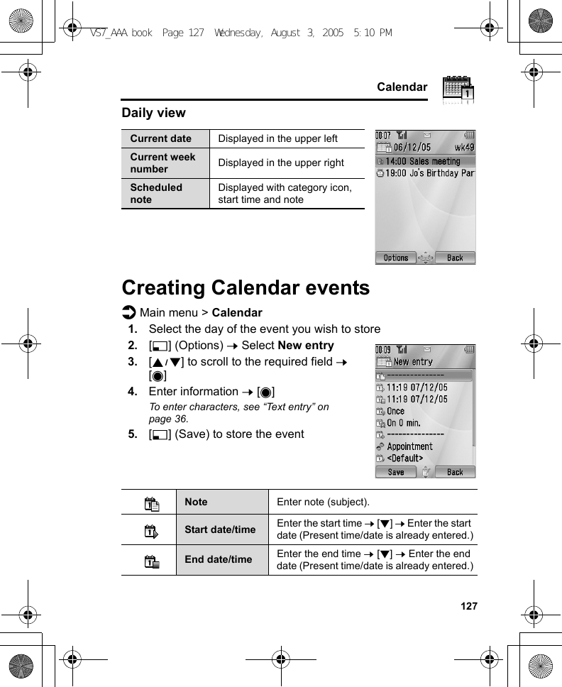     127CalendarDaily viewCreating Calendar eventsd Main menu &gt; Calendar1. Select the day of the event you wish to store2. [5] (Options) 7 Select New entry3. [192] to scroll to the required field 7 [0]4. Enter information 7 [0]To enter characters, see “Text entry” on page 36.5. [5] (Save) to store the eventCurrent date Displayed in the upper leftCurrent week number Displayed in the upper rightScheduled noteDisplayed with category icon, start time and noteNote Enter note (subject).Start date/time Enter the start time 7 [2] 7 Enter the start date (Present time/date is already entered.)End date/time Enter the end time 7 [2] 7 Enter the end date (Present time/date is already entered.)VS7_AAA.book  Page 127  Wednesday, August 3, 2005  5:10 PM