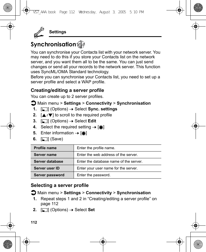 112SettingsSynchronisationYou can synchronise your Contacts list with your network server. You may need to do this if you store your Contacts list on the network server, and you want them all to be the same. You can just send changes or send all your records to the network server. This function uses SyncML/OMA Standard technology.Before you can synchronise your Contacts list, you need to set up a server profile and select a WAP profile.Creating/editing a server profileYou can create up to 2 server profiles.d Main menu &gt; Settings &gt; Connectivity &gt; Synchronisation1. [5] (Options) 7 Select Sync. settings2. [192] to scroll to the required profile3. [5] (Options) 7 Select Edit4. Select the required setting 7 [0]5. Enter information 7 [0]6. [5] (Save)Selecting a server profiled Main menu &gt; Settings &gt; Connectivity &gt; Synchronisation1. Repeat steps 1 and 2 in “Creating/editing a server profile” on page 1122. [5] (Options) 7 Select SetProfile name Enter the profile name.Server name Enter the web address of the server.Server database Enter the database name of the server.Server user ID Enter your user name for the server.Server password Enter the password.VS7_AAA.book  Page 112  Wednesday, August 3, 2005  5:10 PM