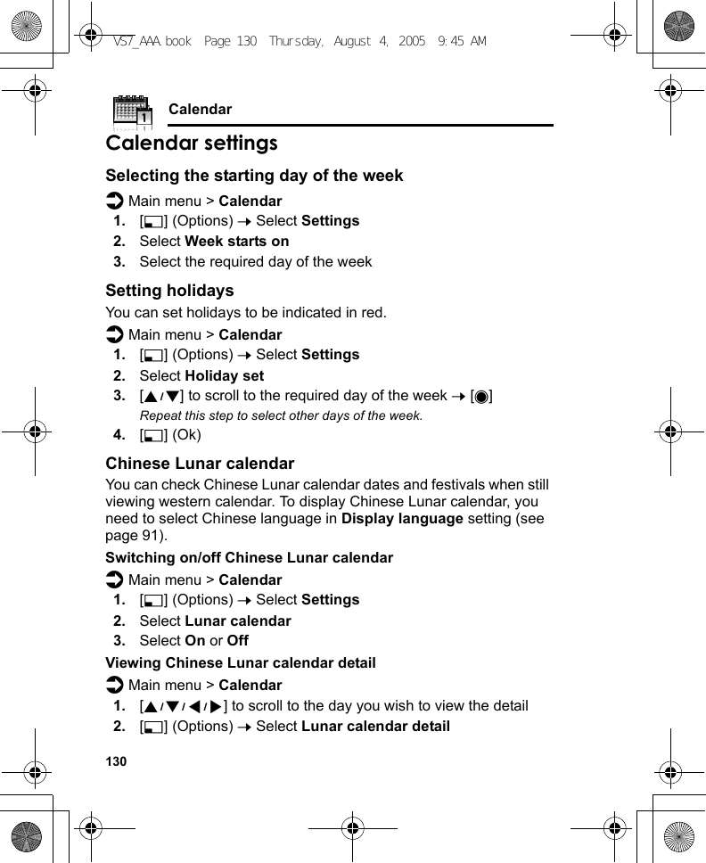 130CalendarCalendar settingsSelecting the starting day of the weekd Main menu &gt; Calendar1. [5] (Options) 7 Select Settings2. Select Week starts on3. Select the required day of the weekSetting holidaysYou can set holidays to be indicated in red.d Main menu &gt; Calendar1. [5] (Options) 7 Select Settings2. Select Holiday set3. [192] to scroll to the required day of the week 7 [0]Repeat this step to select other days of the week.4. [5] (Ok)Chinese Lunar calendarYou can check Chinese Lunar calendar dates and festivals when still viewing western calendar. To display Chinese Lunar calendar, you need to select Chinese language in Display language setting (see page 91).Switching on/off Chinese Lunar calendard Main menu &gt; Calendar1. [5] (Options) 7 Select Settings2. Select Lunar calendar3. Select On or OffViewing Chinese Lunar calendar detaild Main menu &gt; Calendar1. [1929394] to scroll to the day you wish to view the detail2. [5] (Options) 7 Select Lunar calendar detailVS7_AAA.book  Page 130  Thursday, August 4, 2005  9:45 AM
