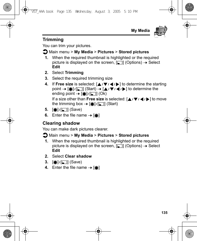     135My MediaTrimmingYou can trim your pictures.d Main menu &gt; My Media &gt; Pictures &gt; Stored pictures1. When the required thumbnail is highlighted or the required picture is displayed on the screen, [5] (Options) 7 Select Edit2. Select Trimming3. Select the required trimming size4. If Free size is selected: [1929394] to determine the starting point 7 [0]9[5] (Start) 7 [1929394] to determine the ending point 7 [0]9[5] (Ok)If a size other than Free size is selected: [1929394] to move the trimming box 7 [0]9[5] (Start)5. [0]9[5] (Save)6. Enter the file name 7 [0]Clearing shadowYou can make dark pictures clearer.d Main menu &gt; My Media &gt; Pictures &gt; Stored pictures1. When the required thumbnail is highlighted or the required picture is displayed on the screen, [5] (Options) 7 Select Edit2. Select Clear shadow3. [0]9[5] (Save)4. Enter the file name 7 [0]VS7_AAA.book  Page 135  Wednesday, August 3, 2005  5:10 PM