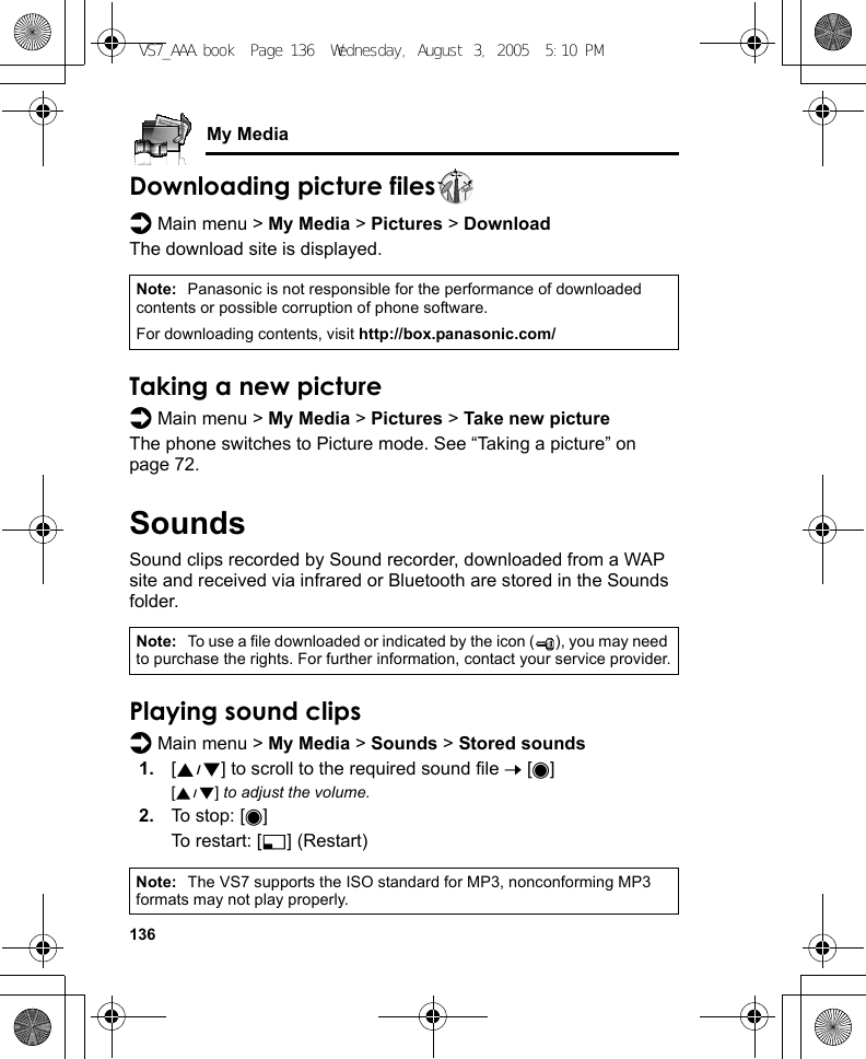 136My MediaDownloading picture filesd Main menu &gt; My Media &gt; Pictures &gt; DownloadThe download site is displayed.Taking a new pictured Main menu &gt; My Media &gt; Pictures &gt; Take new pictureThe phone switches to Picture mode. See “Taking a picture” on page 72.SoundsSound clips recorded by Sound recorder, downloaded from a WAP site and received via infrared or Bluetooth are stored in the Sounds folder.Playing sound clipsd Main menu &gt; My Media &gt; Sounds &gt; Stored sounds1. [192] to scroll to the required sound file 7 [0][192] to adjust the volume.2. To stop: [0]To restart: [5] (Restart)Note: Panasonic is not responsible for the performance of downloaded contents or possible corruption of phone software.For downloading contents, visit http://box.panasonic.com/Note: To use a file downloaded or indicated by the icon ( ), you may need to purchase the rights. For further information, contact your service provider.Note: The VS7 supports the ISO standard for MP3, nonconforming MP3 formats may not play properly.VS7_AAA.book  Page 136  Wednesday, August 3, 2005  5:10 PM