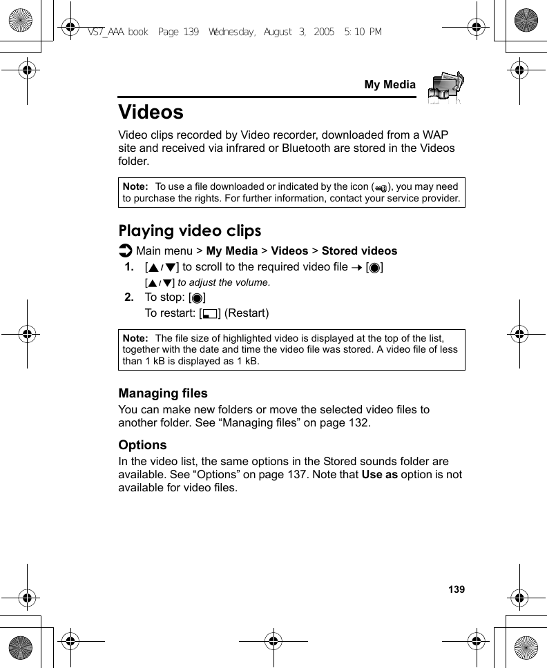     139My MediaVideosVideo clips recorded by Video recorder, downloaded from a WAP site and received via infrared or Bluetooth are stored in the Videos folder.Playing video clipsd Main menu &gt; My Media &gt; Videos &gt; Stored videos1. [192] to scroll to the required video file 7 [0][192] to adjust the volume.2. To stop: [0]To restart: [5] (Restart)Managing filesYou can make new folders or move the selected video files to another folder. See “Managing files” on page 132.OptionsIn the video list, the same options in the Stored sounds folder are available. See “Options” on page 137. Note that Use as option is not available for video files.Note: To use a file downloaded or indicated by the icon ( ), you may need to purchase the rights. For further information, contact your service provider.Note: The file size of highlighted video is displayed at the top of the list, together with the date and time the video file was stored. A video file of less than 1 kB is displayed as 1 kB.VS7_AAA.book  Page 139  Wednesday, August 3, 2005  5:10 PM