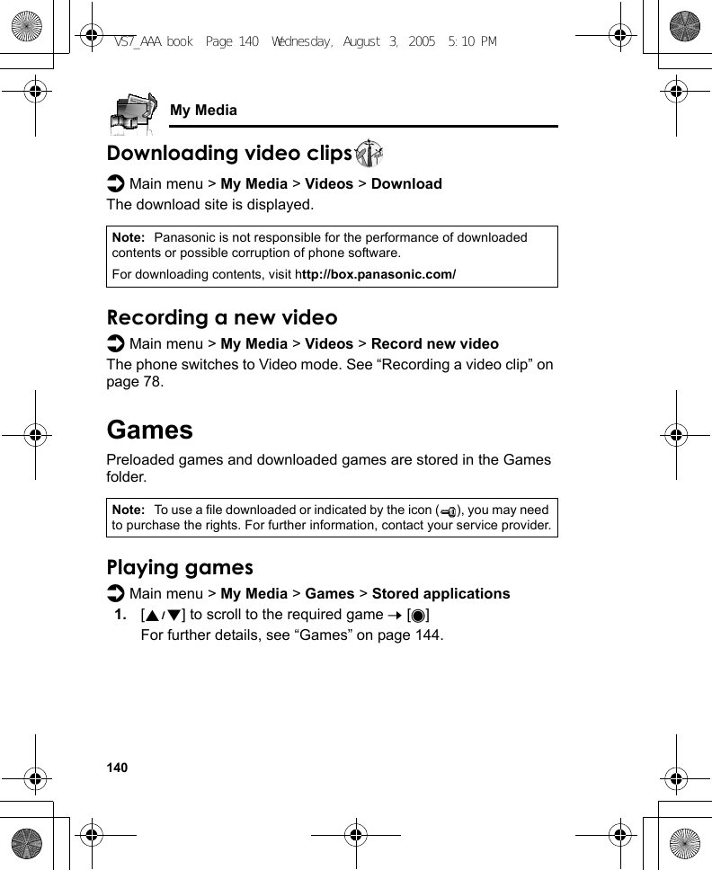 140My MediaDownloading video clipsd Main menu &gt; My Media &gt; Videos &gt; DownloadThe download site is displayed.Recording a new videod Main menu &gt; My Media &gt; Videos &gt; Record new videoThe phone switches to Video mode. See “Recording a video clip” on page 78.GamesPreloaded games and downloaded games are stored in the Games folder.Playing gamesd Main menu &gt; My Media &gt; Games &gt; Stored applications1. [192] to scroll to the required game 7 [0]For further details, see “Games” on page 144.Note: Panasonic is not responsible for the performance of downloaded contents or possible corruption of phone software.For downloading contents, visit http://box.panasonic.com/Note: To use a file downloaded or indicated by the icon ( ), you may need to purchase the rights. For further information, contact your service provider.VS7_AAA.book  Page 140  Wednesday, August 3, 2005  5:10 PM