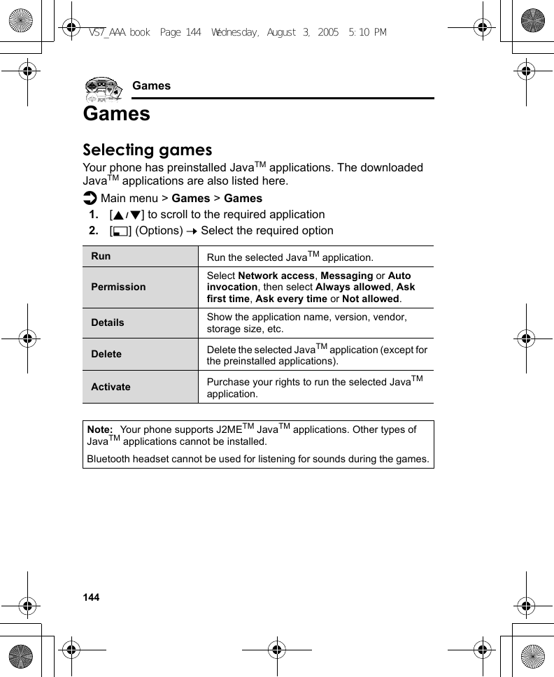 144GamesGamesSelecting gamesYour phone has preinstalled JavaTM applications. The downloaded JavaTM applications are also listed here.d Main menu &gt; Games &gt; Games1. [192] to scroll to the required application2. [5] (Options) 7 Select the required optionRun Run the selected JavaTM application.PermissionSelect Network access, Messaging or Auto invocation, then select Always allowed, Ask first time, Ask every time or Not allowed.Details Show the application name, version, vendor, storage size, etc.Delete Delete the selected JavaTM application (except for the preinstalled applications).Activate Purchase your rights to run the selected JavaTM application.Note: Your phone supports J2METM JavaTM applications. Other types of JavaTM applications cannot be installed.Bluetooth headset cannot be used for listening for sounds during the games.VS7_AAA.book  Page 144  Wednesday, August 3, 2005  5:10 PM