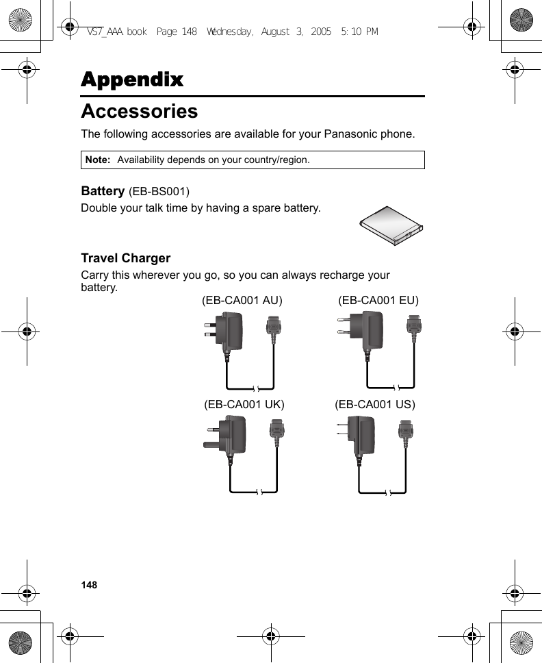 148AppendixAccessoriesThe following accessories are available for your Panasonic phone.Battery (EB-BS001)Double your talk time by having a spare battery.Travel ChargerCarry this wherever you go, so you can always recharge your battery.Note: Availability depends on your country/region.(EB-CA001 AU) (EB-CA001 EU)(EB-CA001 UK) (EB-CA001 US)VS7_AAA.book  Page 148  Wednesday, August 3, 2005  5:10 PM