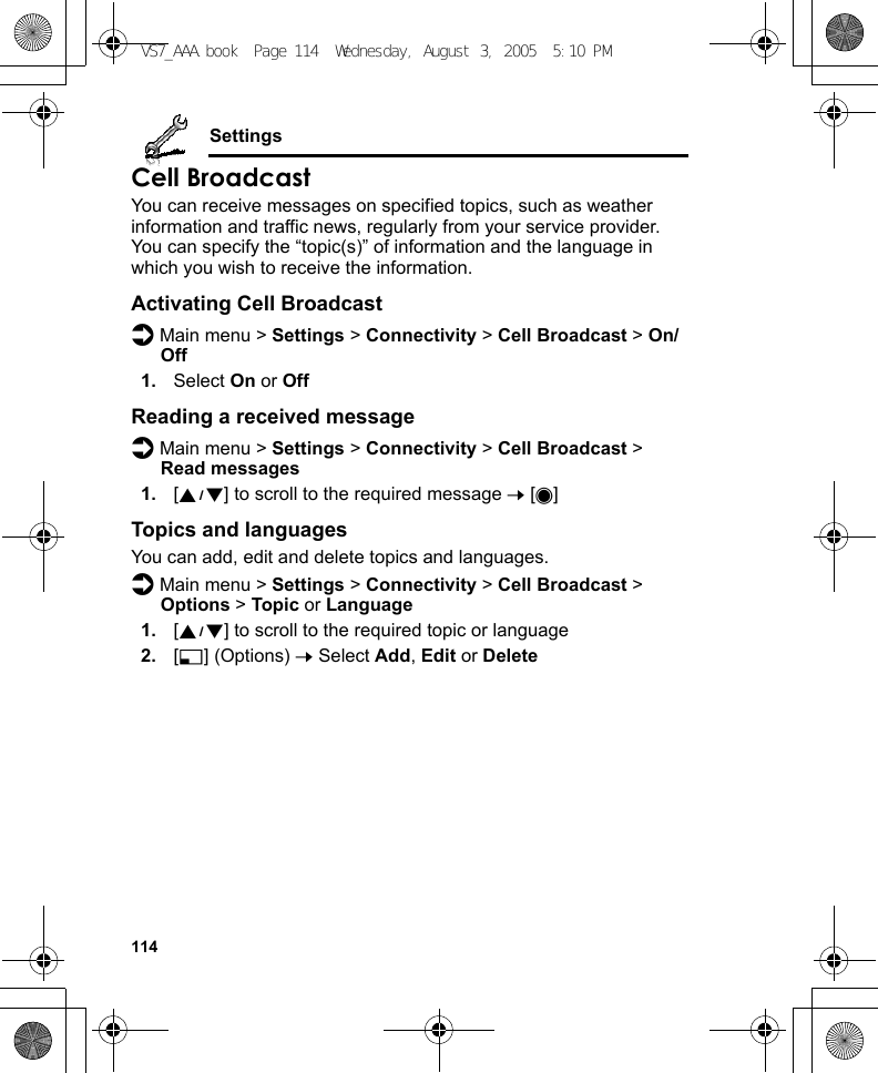 114SettingsCell BroadcastYou can receive messages on specified topics, such as weather information and traffic news, regularly from your service provider. You can specify the “topic(s)” of information and the language in which you wish to receive the information.Activating Cell Broadcastd Main menu &gt; Settings &gt; Connectivity &gt; Cell Broadcast &gt; On/Off1. Select On or OffReading a received messaged Main menu &gt; Settings &gt; Connectivity &gt; Cell Broadcast &gt; Read messages1. [192] to scroll to the required message 7 [0]Topics and languagesYou can add, edit and delete topics and languages.d Main menu &gt; Settings &gt; Connectivity &gt; Cell Broadcast &gt; Options &gt; Topic or Language1. [192] to scroll to the required topic or language2. [5] (Options) 7 Select Add, Edit or DeleteVS7_AAA.book  Page 114  Wednesday, August 3, 2005  5:10 PM